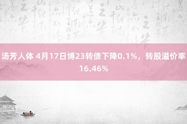 汤芳人体 4月17日博23转债下降0.1%，转股溢价率16.46%