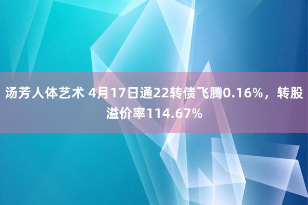 汤芳人体艺术 4月17日通22转债飞腾0.16%，转股溢价率114.67%