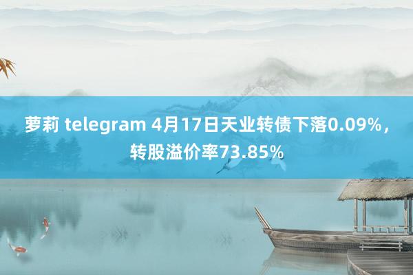 萝莉 telegram 4月17日天业转债下落0.09%，转股溢价率73.85%