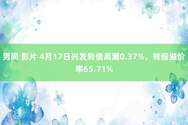 男同 影片 4月17日兴发转债高潮0.37%，转股溢价率65.71%