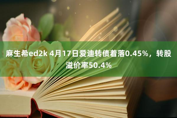 麻生希ed2k 4月17日爱迪转债着落0.45%，转股溢价率50.4%