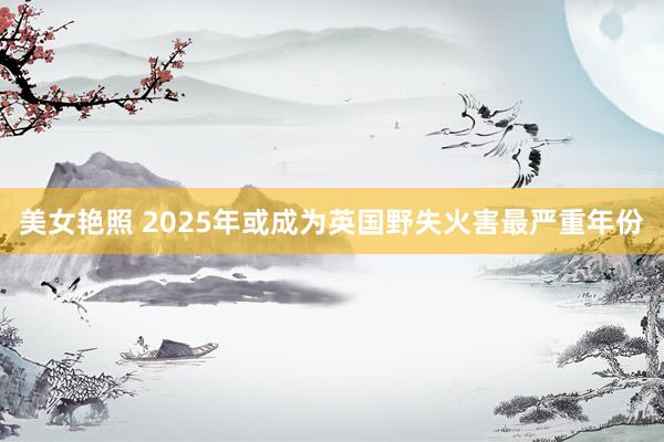 美女艳照 2025年或成为英国野失火害最严重年份