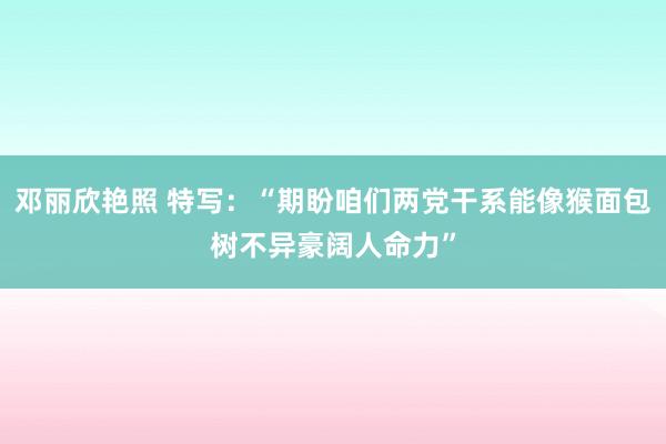 邓丽欣艳照 特写：“期盼咱们两党干系能像猴面包树不异豪阔人命力”