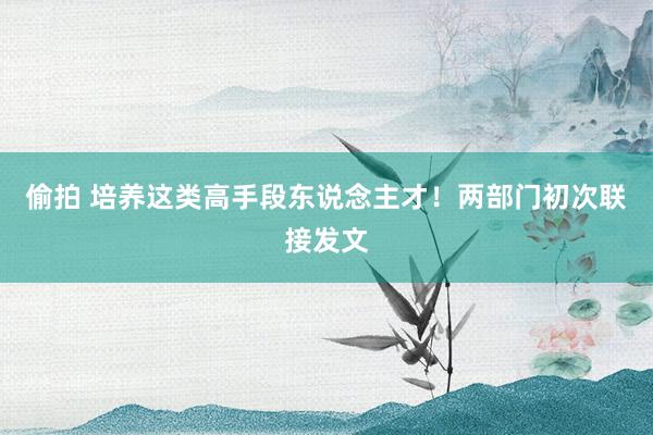 偷拍 培养这类高手段东说念主才！两部门初次联接发文