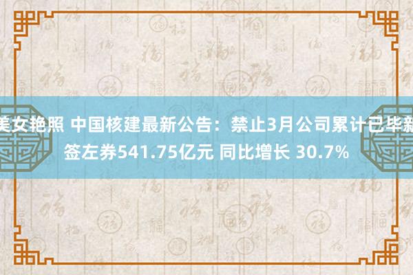 美女艳照 中国核建最新公告：禁止3月公司累计已毕新签左券541.75亿元 同比增长 30.7%