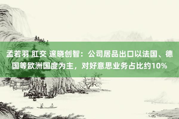 孟若羽 肛交 邃晓创智：公司居品出口以法国、德国等欧洲国度为主，对好意思业务占比约10%