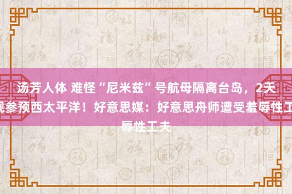汤芳人体 难怪“尼米兹”号航母隔离台岛，2天4舰参预西太平洋！好意思媒：好意思舟师遭受羞辱性工夫