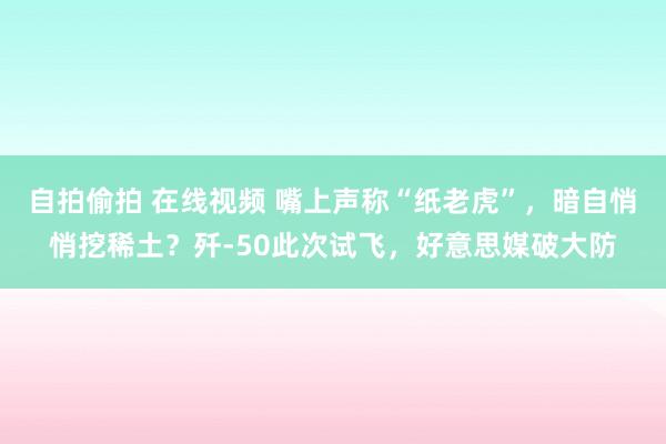 自拍偷拍 在线视频 嘴上声称“纸老虎”，暗自悄悄挖稀土？歼-50此次试飞，好意思媒破大防