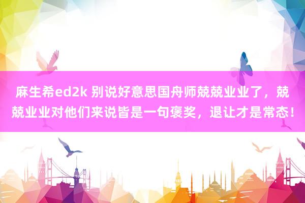 麻生希ed2k 别说好意思国舟师兢兢业业了，兢兢业业对他们来说皆是一句褒奖，退让才是常态！