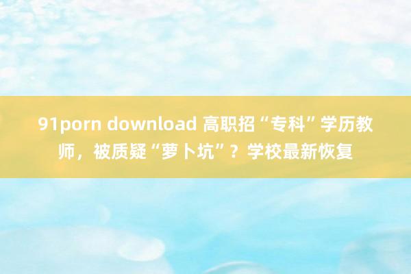 91porn download 高职招“专科”学历教师，被质疑“萝卜坑”？学校最新恢复