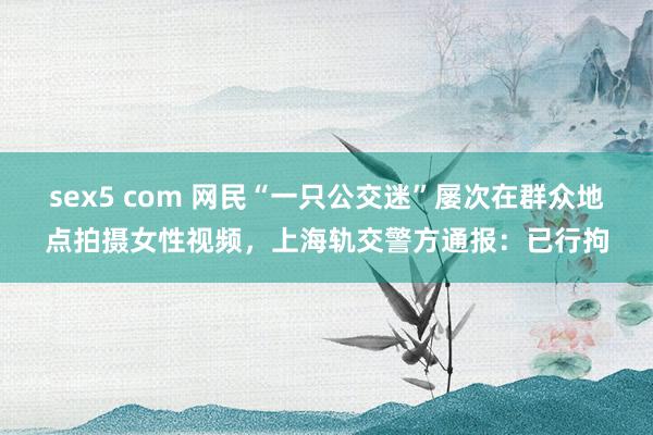 sex5 com 网民“一只公交迷”屡次在群众地点拍摄女性视频，<a href=