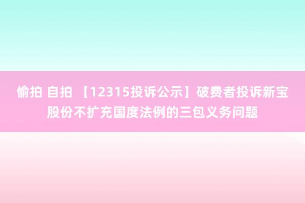 偷拍 自拍 【12315投诉公示】破费者投诉新宝股份不扩充国度法例的三包义务问题