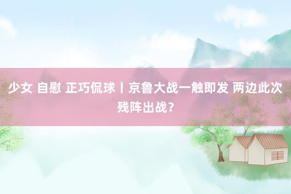 少女 自慰 正巧侃球丨京鲁大战一触即发 两边此次残阵出战？