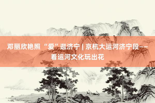 邓丽欣艳照 “爱”逛济宁 | 京杭大运河济宁段——看运河文化玩出花