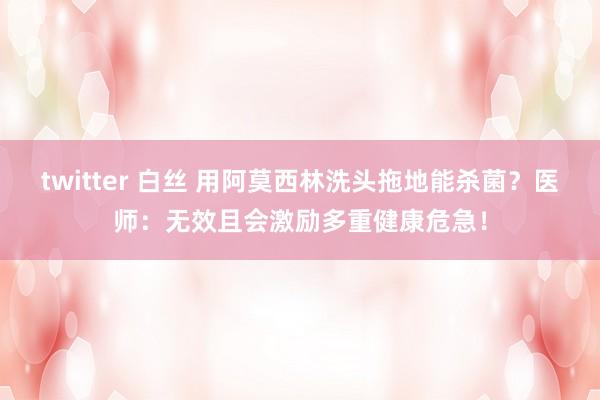 twitter 白丝 用阿莫西林洗头拖地能杀菌？医师：无效且会激励多重健康危急！