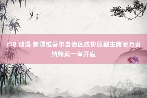 r18 动漫 新疆维吾尔自治区政协原副主席窦万贵纳贿案一审开庭