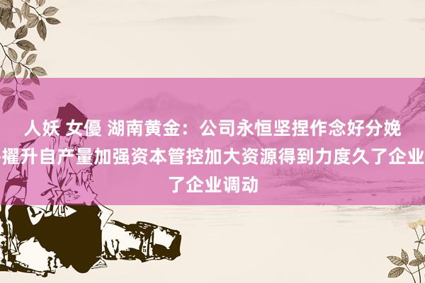 人妖 女優 湖南黄金：公司永恒坚捏作念好分娩绸缪擢升自产量加强资本管控加大资源得到力度久了企业调动