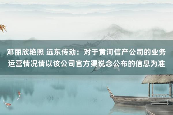 邓丽欣艳照 远东传动：对于黄河信产公司的业务运营情况请以该公司官方渠说念公布的信息为准