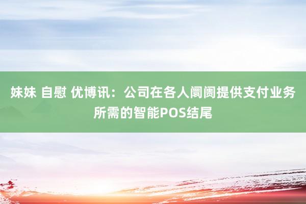 妹妹 自慰 优博讯：公司在各人阛阓提供支付业务所需的智能POS结尾