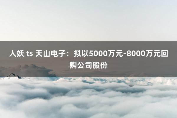人妖 ts 天山电子：拟以5000万元-8000万元回购公司股份