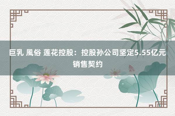 巨乳 風俗 莲花控股：控股孙公司坚定5.55亿元销售契约