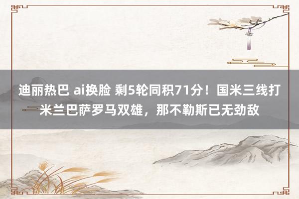 迪丽热巴 ai换脸 剩5轮同积71分！国米三线打米兰巴萨罗马双雄，那不勒斯已无劲敌