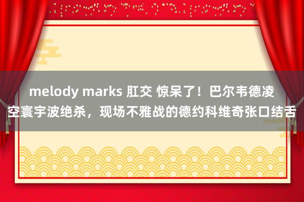 melody marks 肛交 惊呆了！巴尔韦德凌空寰宇波绝杀，现场不雅战的德约科维奇张口结舌