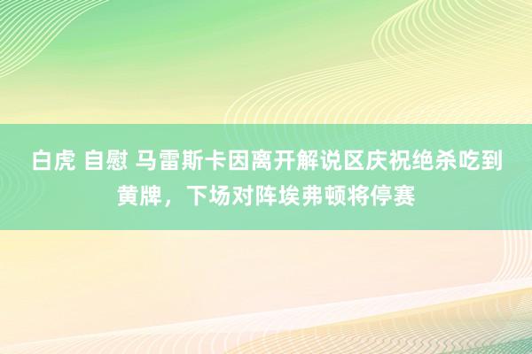 白虎 自慰 马雷斯卡因离开解说区庆祝绝杀吃到黄牌，下场对阵埃弗顿将停赛