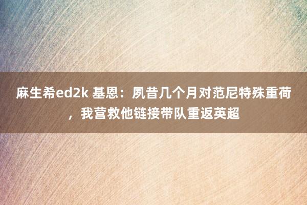 麻生希ed2k 基恩：夙昔几个月对范尼特殊重荷，我营救他链接带队重返英超