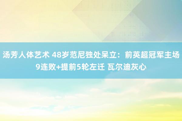汤芳人体艺术 48岁范尼独处呆立：前英超冠军主场9连败+提前5轮左迁 瓦尔迪灰心