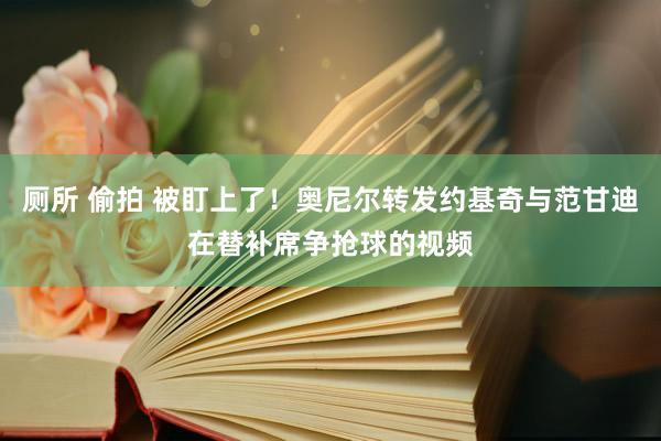 厕所 偷拍 被盯上了！奥尼尔转发约基奇与范甘迪在替补席争抢球的视频