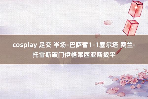 cosplay 足交 半场-巴萨暂1-1塞尔塔 费兰-托雷斯破门伊格莱西亚斯扳平