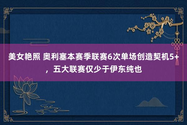 美女艳照 奥利塞本赛季联赛6次单场创造契机5+，五大联赛仅少于伊东纯也