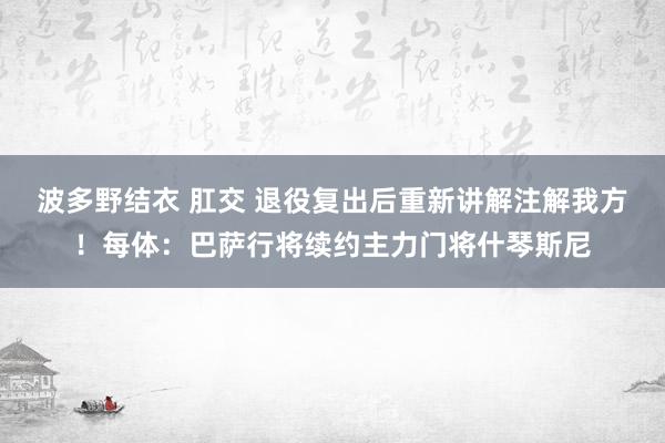 波多野结衣 肛交 退役复出后重新讲解注解我方！每体：巴萨行将续约主力门将什琴斯尼