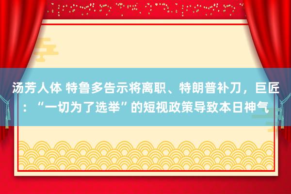 汤芳人体 特鲁多告示将离职、特朗普补刀，巨匠：“一切为了选举”的短视政策导致本日神气