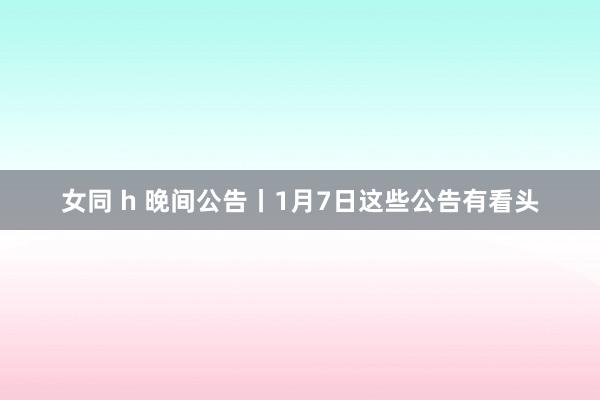 女同 h 晚间公告丨1月7日这些公告有看头