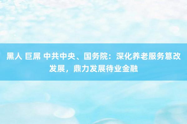 黑人 巨屌 中共中央、国务院：深化养老服务篡改发展，鼎力发展待业金融