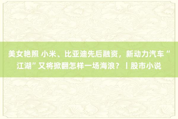 美女艳照 小米、比亚迪先后融资,新动力汽车“江湖”又将掀翻怎样一场海浪?丨股市小说