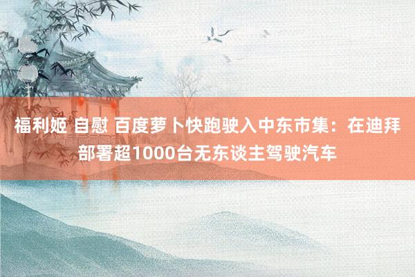 福利姬 自慰 百度萝卜快跑驶入中东市集：在迪拜部署超1000台无东谈主驾驶汽车