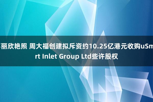 邓丽欣艳照 周大福创建拟斥资约10.25亿港元收购uSmart Inlet Group Ltd些许股权