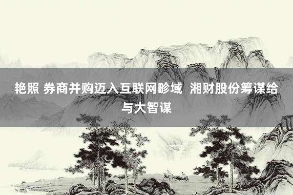 艳照 券商并购迈入互联网畛域  湘财股份筹谋给与大智谋