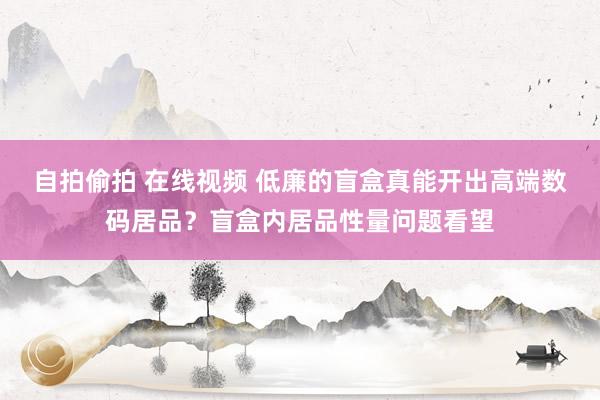 自拍偷拍 在线视频 低廉的盲盒真能开出高端数码居品？盲盒内居品性量问题看望