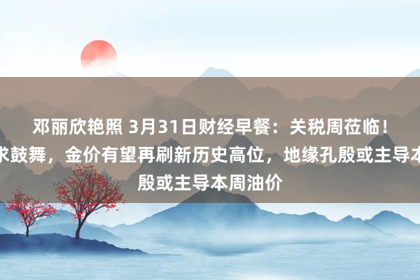 邓丽欣艳照 3月31日财经早餐：关税周莅临！避险需求鼓舞，金价有望再刷新历史高位，地缘孔殷或主导本周油价