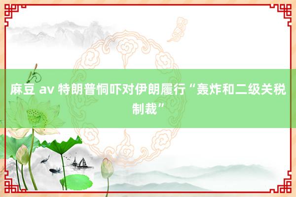麻豆 av 特朗普恫吓对伊朗履行“轰炸和二级关税制裁”