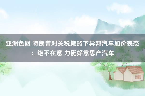 亚洲色图 特朗普对关税策略下异邦汽车加价表态：绝不在意 力挺好意思产汽车
