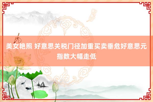 美女艳照 好意思关税门径加重买卖垂危好意思元指数大幅走低