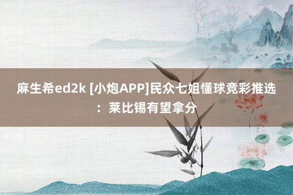 麻生希ed2k [小炮APP]民众七姐懂球竞彩推选：莱比锡有望拿分