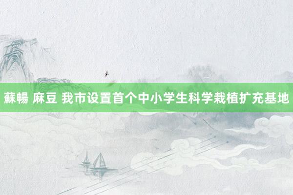 蘇暢 麻豆 我市设置首个中小学生科学栽植扩充基地