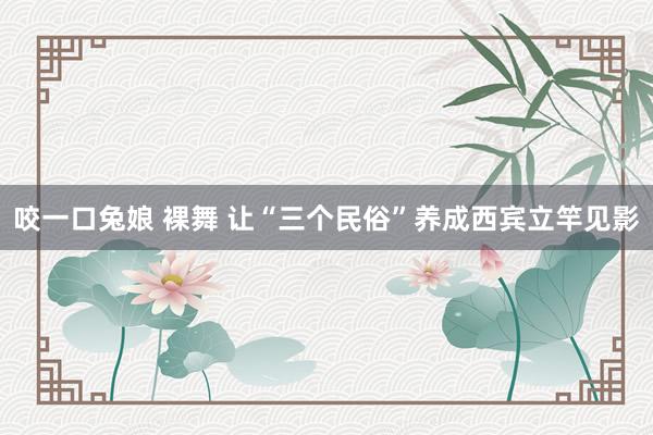 咬一口兔娘 裸舞 让“三个民俗”养成西宾立竿见影