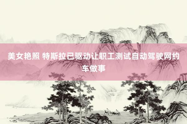 美女艳照 特斯拉已驱动让职工测试自动驾驶网约车做事